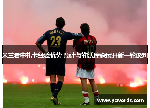 米兰看中扎卡经验优势 预计与勒沃库森展开新一轮谈判 米兰看中扎卡经验优势 预计与勒沃库森展开新一轮谈判